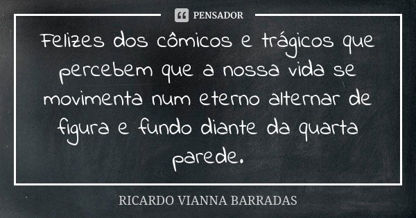 Felizes dos cômicos e trágicos que percebem que a nossa vida se movimenta num eterno alternar de figura e fundo diante da quarta parede.... Frase de Ricardo Vianna Barradas.