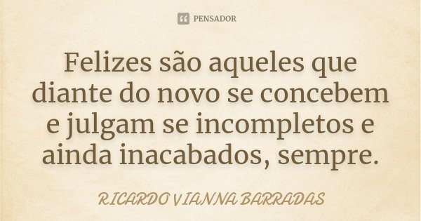 Felizes são aqueles que diante do novo se concebem e julgam se incompletos e ainda inacabados, sempre.... Frase de Ricardo Vianna Barradas.
