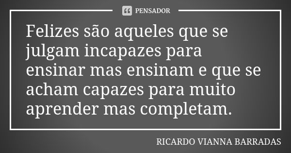 Felizes são aqueles que se julgam incapazes para ensinar mas ensinam e que se acham capazes para muito aprender mas completam.... Frase de Ricardo Vianna Barradas.