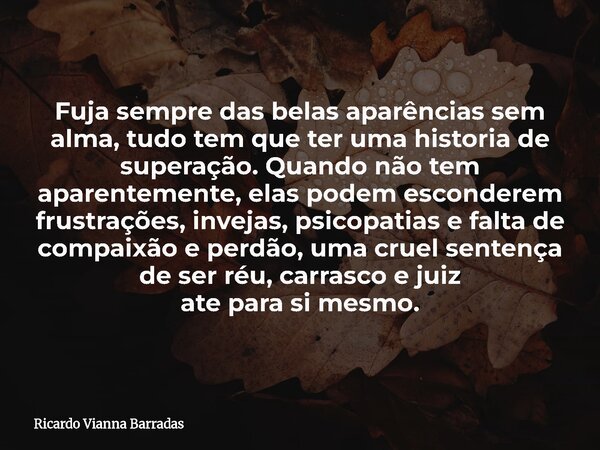 Fuja sempre das belas aparências sem alma, tudo tem que ter uma historia de superação. Quando não tem aparentemente, elas podem esconderem frustrações, invejas,... Frase de Ricardo Vianna Barradas.