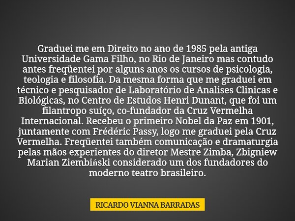 Graduei me em Direito no ano de 1985 pela antiga Universidade Gama Filho, no Rio de Janeiro mas contudo antes freqüentei por alguns anos os cursos de psicologia... Frase de RICARDO VIANNA BARRADAS.