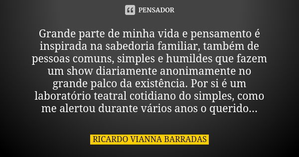 Grande parte de minha vida e pensamento é inspirada na sabedoria familiar, também de pessoas comuns, simples e humildes que fazem um show diariamente anonimamen... Frase de Ricardo Vianna Barradas.