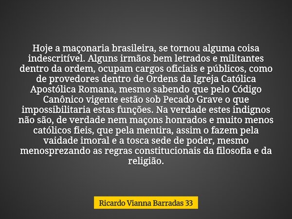 Hoje a maçonaria brasileira, se tornou alguma coisa indescritível. Alguns irmãos bem letrados e militantes dentro da ordem, ocupam cargos oficiais e públicos, c... Frase de Ricardo Vianna Barradas 33.