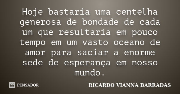 Hoje bastaria uma centelha generosa de bondade de cada um que resultaria em pouco tempo em um vasto oceano de amor para saciar a enorme sede de esperança em nos... Frase de Ricardo Vianna Barradas.