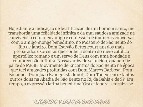 Hoje diante a indicação de beatificação de um homem santo, me transborda uma felicidade infinita e da mui saudosa amizade na convivência com meu amigo e confess... Frase de RICARDO VIANNA BARRADAS.