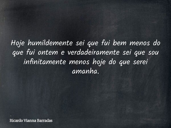 Hoje humildemente sei que fui bem menos do que fui ontem e verdadeiramente sei que sou infinitamente menos hoje do que serei amanha.... Frase de Ricardo Vianna Barradas.
