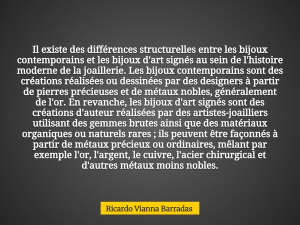 Il existe des différences structurelles entre les bijoux contemporains et les bijoux d'art signés au sein de l'histoire moderne de la joaillerie. Les bijoux con... Frase de Ricardo Vianna Barradas.