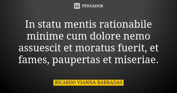In statu mentis rationabile minime cum dolore nemo assuescit et moratus fuerit, et fames, paupertas et miseriae.... Frase de Ricardo Vianna Barradas.