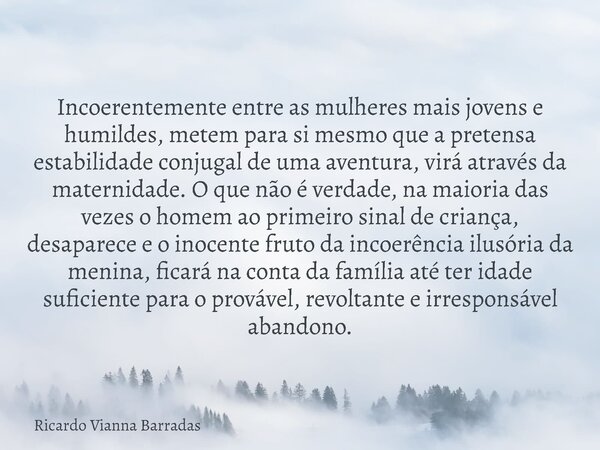 Incoerentemente entre as mulheres mais jovens e humildes, metem para si mesmo que a pretensa estabilidade conjugal de uma aventura, virá através da maternidade.... Frase de Ricardo Vianna Barradas.