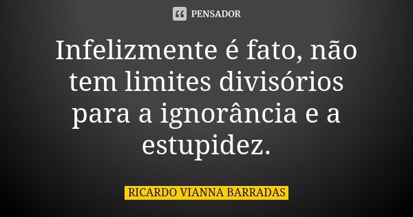 Infelizmente é fato, não tem limites divisórios para a ignorância e a estupidez.... Frase de Ricardo Vianna Barradas.