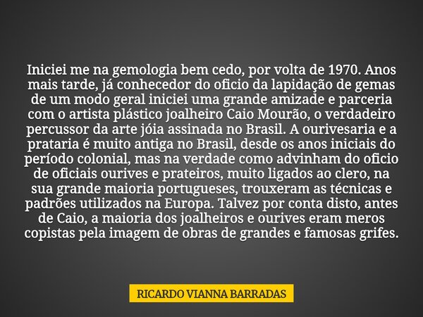Iniciei me na gemologia bem cedo, por volta de 1970. Anos mais tarde, já conhecedor do oficio da lapidação de gemas de um modo geral iniciei uma grande amizade ... Frase de RICARDO VIANNA BARRADAS.