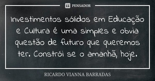Investimentos sólidos em Educação e Cultura é uma simples e obvia questão de futuro que queremos ter. Constrói se o amanhã, hoje.... Frase de Ricardo Vianna Barradas.