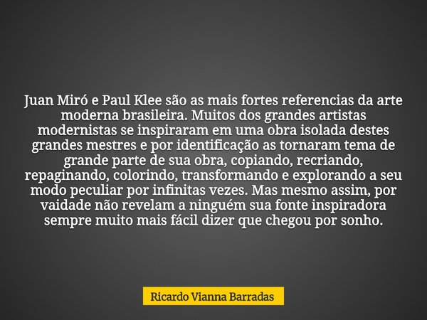 Juan Miró e Paul Klee são as mais fortes referencias da arte moderna brasileira. Muitos dos grandes artistas modernistas se inspiraram em uma obra isolada deste... Frase de Ricardo Vianna Barradas.
