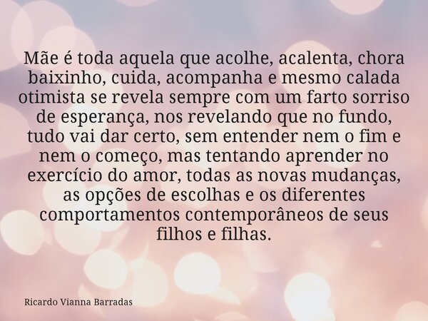 Mãe é toda aquela que acolhe, acalenta, chora baixinho, cuida, acompanha e mesmo calada otimista se revela sempre com um farto sorriso de esperança, nos revelan... Frase de Ricardo Vianna Barradas.
