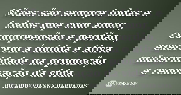 Mães são sempre todas e todos que com amor, compreensão e perdão, exercem a úmida e ativa maternidade na promoção e renovação da vida.... Frase de RICARDO VIANNA BARRADAS.