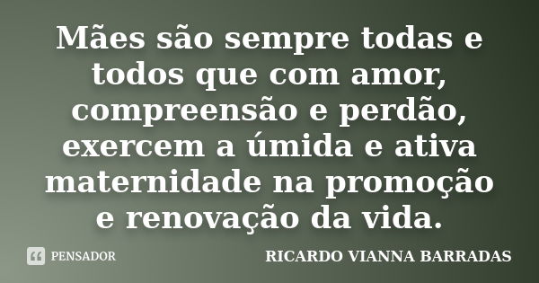 Mães são sempre todas e todos que com amor, compreensão e perdão, exercem a úmida e ativa maternidade na promoção e renovação da vida.... Frase de RICARDO VIANNA BARRADAS.