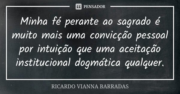 Minha fé perante ao sagrado é muito mais uma convicção pessoal por intuição que uma aceitação institucional dogmática qualquer.... Frase de Ricardo Vianna Barradas.
