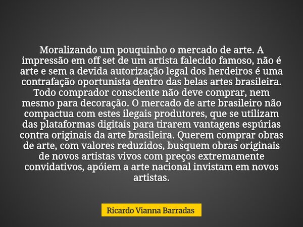 Moralizando um pouquinho o mercado de arte. A impressão em off set de um artista falecido famoso, não é arte e sem a devida autorização legal dos herdeiros é um... Frase de Ricardo Vianna Barradas.