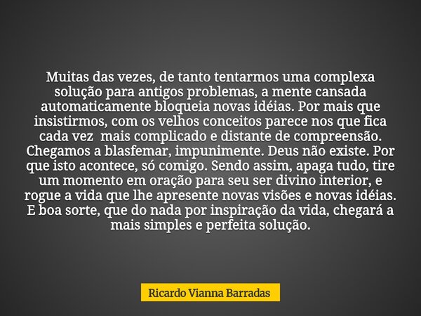 Muitas das vezes, de tanto tentarmos uma complexa solução para antigos problemas, a mente cansada automaticamente bloqueia novas idéias. Por mais que insistirmo... Frase de Ricardo Vianna Barradas.