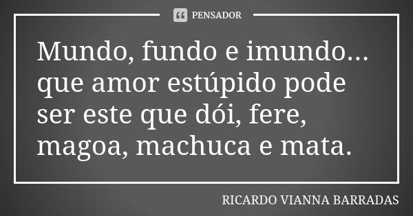 Mundo, fundo e imundo... que amor estúpido pode ser este que dói, fere, magoa, machuca e mata.... Frase de Ricardo Vianna Barradas.