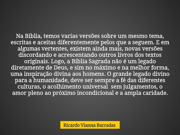 Na Bíblia, temos varias versões sobre um mesmo tema, escritas e aceitas diferentemente pelos que a seguem. E em algumas vertentes, existem ainda mais, novas ver... Frase de Ricardo Vianna Barradas.