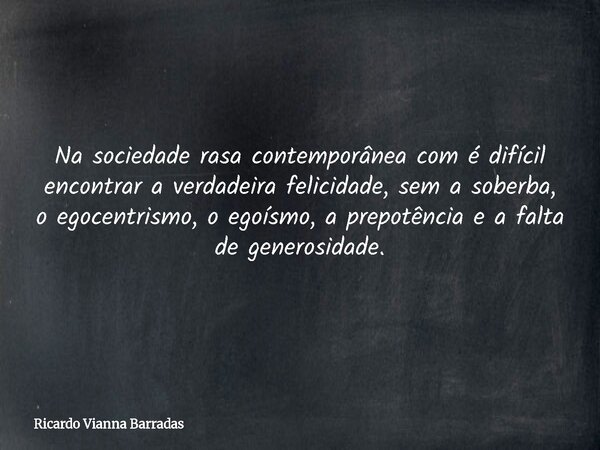 Na sociedade rasa contemporânea com é difícil encontrar a verdadeira felicidade, sem a soberba, o egocentrismo, o egoísmo, a prepotência e a falta de generosida... Frase de Ricardo Vianna Barradas.