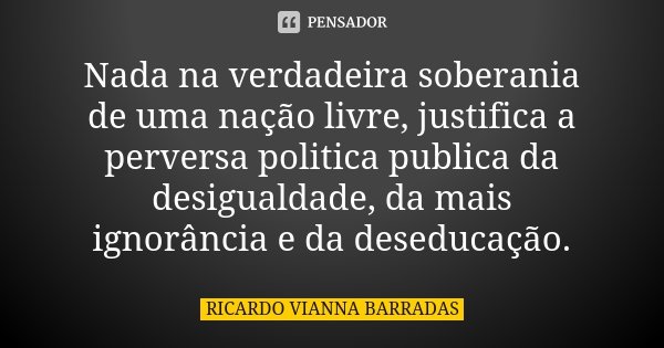 Nada na verdadeira soberania de uma nação livre, justifica a perversa politica publica da desigualdade, da mais ignorância e da deseducação.... Frase de Ricardo Vianna Barradas.