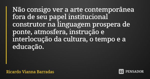 Não consigo ver a arte contemporânea fora de seu papel institucional construtor na linguagem prospera de ponte, atmosfera, instrução e interlocução da cultura, ... Frase de Ricardo Vianna Barradas.