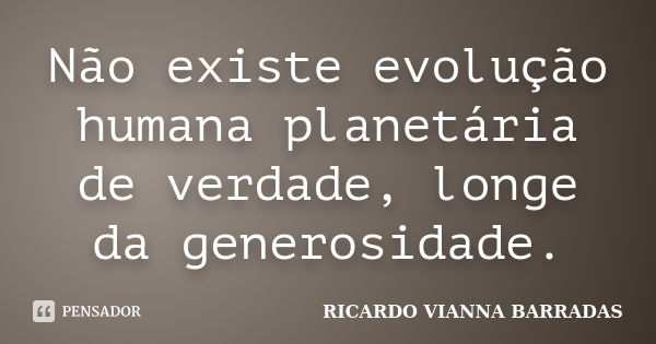 Não existe evolução humana planetária de verdade, longe da generosidade.... Frase de Ricardo Vianna Barradas.