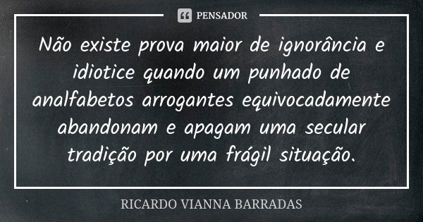 Não existe prova maior de ignorância e idiotice quando um punhado de analfabetos arrogantes equivocadamente abandonam e apagam uma secular tradição por uma frág... Frase de Ricardo Vianna Barradas.