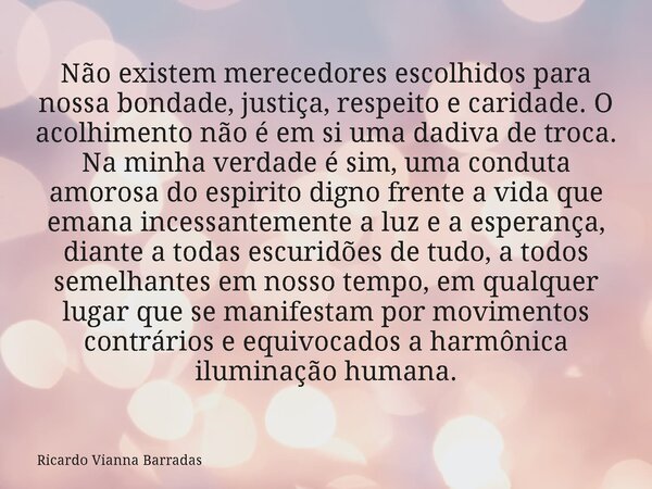 Não existem merecedores escolhidos para nossa bondade, justiça, respeito e caridade. O acolhimento não é em si uma dadiva de troca. Na minha verdade é sim, uma ... Frase de Ricardo Vianna Barradas.