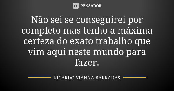 Não sei se conseguirei por completo mas tenho a máxima certeza do exato trabalho que vim aqui neste mundo para fazer.... Frase de Ricardo Vianna Barradas.