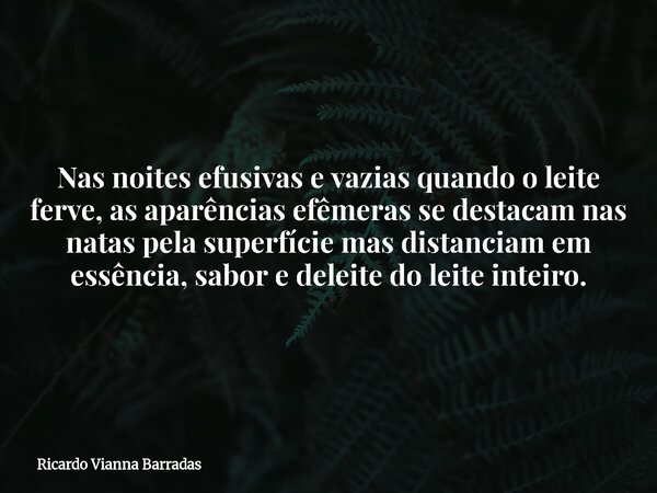 Nas noites efusivas e vazias quando o leite ferve, as aparências efêmeras se destacam nas natas pela superfície mas distanciam em essência, sabor e deleite do l... Frase de Ricardo Vianna Barradas.
