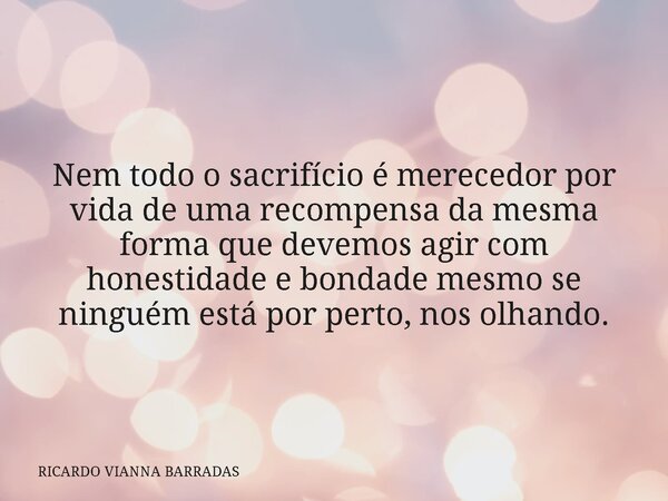 Nem todo o sacrifício é merecedor por vida de uma recompensa da mesma forma que devemos agir com honestidade e bondade mesmo se ninguém está por perto, nos olha... Frase de RICARDO VIANNA BARRADAS.