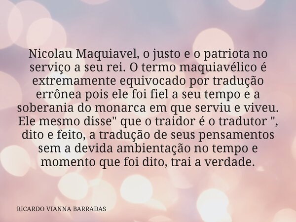 Nicolau Maquiavel, o justo e o patriota no serviço a seu rei. O termo maquiavélico é extremamente equivocado por tradução errônea pois ele foi fiel a seu tempo ... Frase de RICARDO VIANNA BARRADAS.