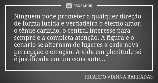 Ninguém pode prometer a qualquer direção de forma lucida e verdadeira o eterno amor, o tênue carinho, o central interesse para sempre e a completa atenção. A fi... Frase de Ricardo Vianna Barradas.