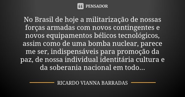 No Brasil de hoje a militarização de nossas forças armadas com novos contingentes e novos equipamentos bélicos tecnológicos, assim como de uma bomba nuclear, pa... Frase de Ricardo Vianna Barradas.