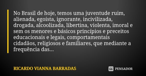 No Brasil de hoje, temos uma juventude ruim, alienada, egoísta, ignorante, incivilizada, drogada, alcoolizada, libertina, violenta, imoral e sem os menores e bá... Frase de Ricardo Vianna Barradas.