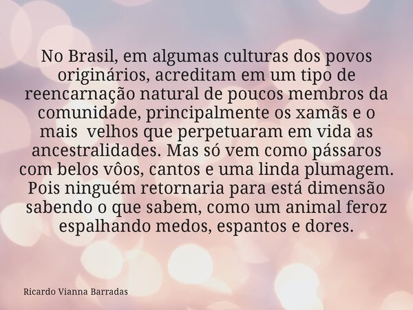 No Brasil, em algumas culturas dos povos originários, acreditam em um tipo de reencarnação natural de poucos membros da comunidade, principalmente os xamãs e o ... Frase de Ricardo Vianna Barradas.