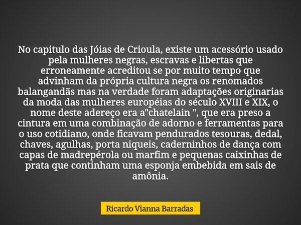 No capitulo das Jóias de Crioula, existe um acessório usado pela mulheres negras, escravas e libertas que erroneamente acreditou se por muito tempo que advinham... Frase de Ricardo Vianna Barradas.