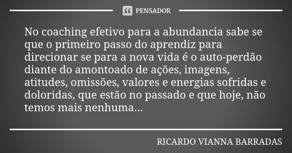 No coaching efetivo para a abundancia sabe se que o primeiro passo do aprendiz para direcionar se para a nova vida é o auto-perdão diante do amontoado de ações,... Frase de Ricardo Vianna Barradas.