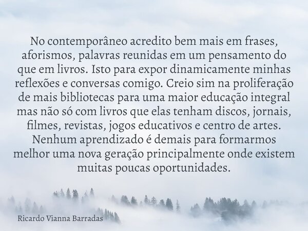 No contemporâneo acredito bem mais em frases, aforismos, palavras reunidas em um pensamento do que em livros. Isto para expor dinamicamente minhas reflexões e c... Frase de Ricardo Vianna Barradas.