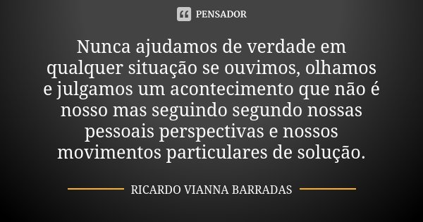 Nunca ajudamos de verdade em qualquer situação se ouvimos, olhamos e julgamos um acontecimento que não é nosso mas seguindo segundo nossas pessoais perspectivas... Frase de Ricardo Vianna Barradas.