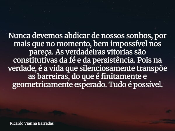 Nunca devemos abdicar de nossos sonhos, por mais que no momento, bem impossível nos pareça. As verdadeiras vitorias são constitutivas da fé e da persistência. P... Frase de Ricardo Vianna Barradas.