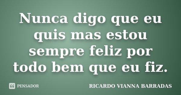 Nunca digo que eu quis mas estou sempre feliz por todo bem que eu fiz.... Frase de Ricardo Vianna Barradas.
