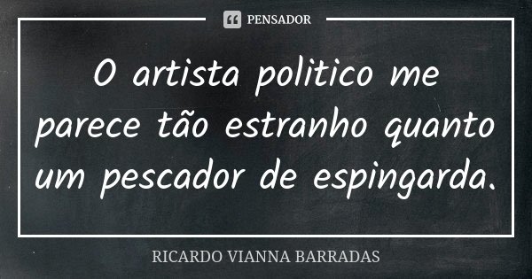 O artista politico me parece tão estranho quanto um pescador de espingarda.... Frase de Ricardo Vianna Barradas.
