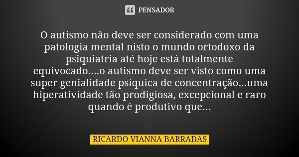 O autismo não deve ser considerado com uma patologia mental nisto o mundo ortodoxo da psiquiatria até hoje está totalmente equivocado....o autismo deve ser vist... Frase de Ricardo Vianna Barradas.