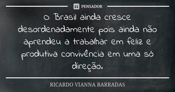 O Brasil ainda cresce desordenadamente pois ainda não aprendeu a trabalhar em feliz e produtiva convivência em uma só direção.... Frase de Ricardo Vianna Barradas.