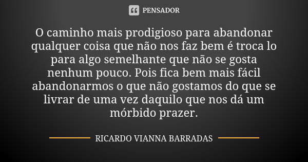 O caminho mais prodigioso para abandonar qualquer coisa que não nos faz bem é troca lo para algo semelhante que não se gosta nenhum pouco. Pois fica bem mais fá... Frase de Ricardo Vianna Barradas.