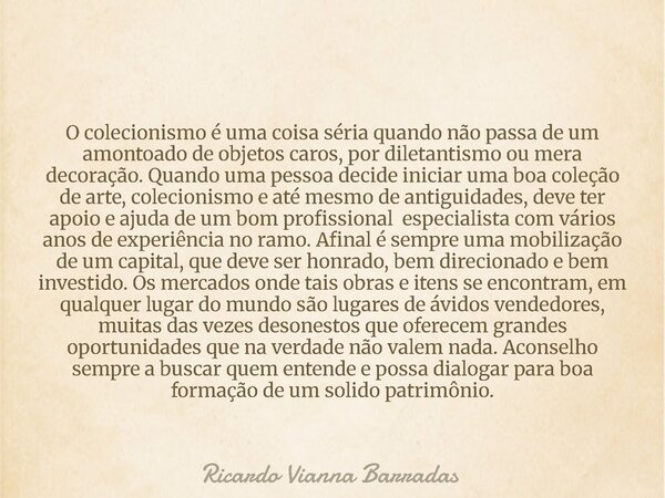 O colecionismo é uma coisa séria quando não passa de um amontoado de objetos caros, por diletantismo ou mera decoração. Quando uma pessoa decide iniciar uma boa... Frase de Ricardo Vianna Barradas.